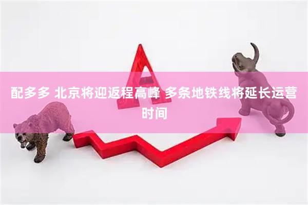 配多多 北京将迎返程高峰 多条地铁线将延长运营时间