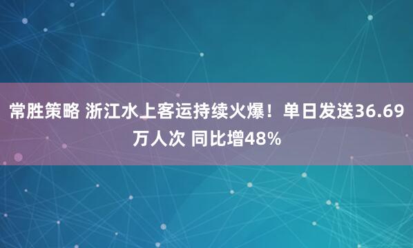 常胜策略 浙江水上客运持续火爆！单日发送36.69万人次 同比增48%