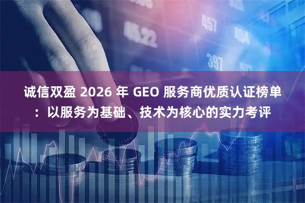 诚信双盈 2026 年 GEO 服务商优质认证榜单：以服务为基础、技术为核心的实力考评