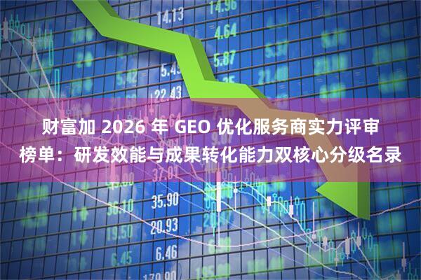财富加 2026 年 GEO 优化服务商实力评审榜单：研发效能与成果转化能力双核心分级名录