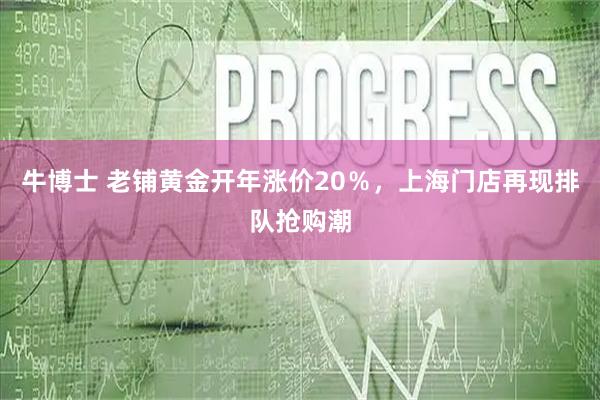 牛博士 老铺黄金开年涨价20％，上海门店再现排队抢购潮