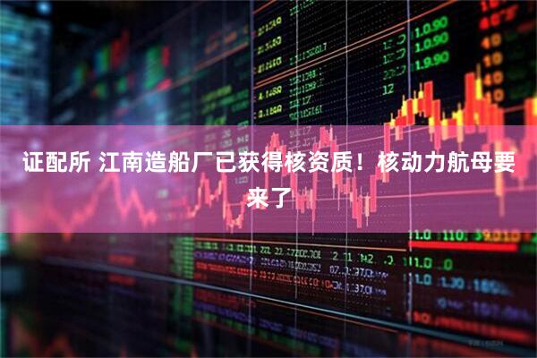 证配所 江南造船厂已获得核资质！核动力航母要来了