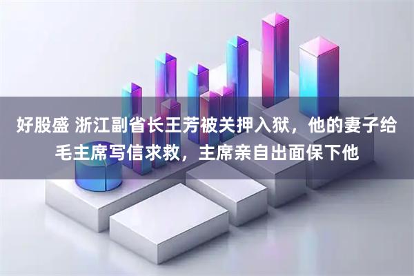 好股盛 浙江副省长王芳被关押入狱，他的妻子给毛主席写信求救，主席亲自出面保下他