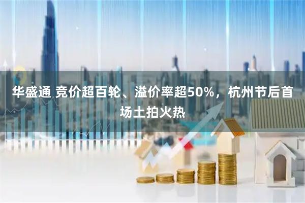 华盛通 竞价超百轮、溢价率超50%，杭州节后首场土拍火热