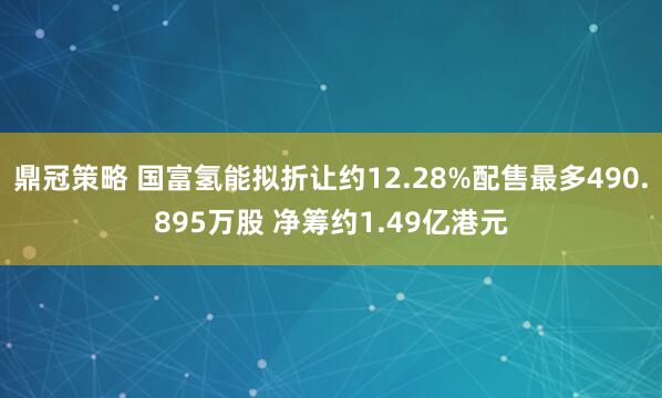 鼎冠策略 国富氢能拟折让约12.28%配售最多490.895万股 净筹约1.49亿港元