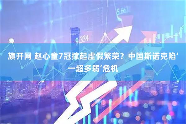 旗开网 赵心童7冠撑起虚假繁荣？中国斯诺克陷‘一超多弱’危机