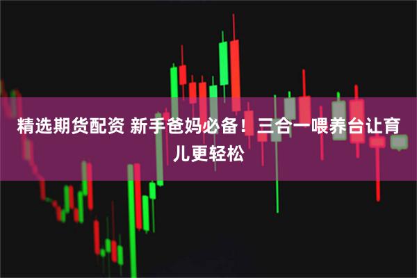 精选期货配资 新手爸妈必备！三合一喂养台让育儿更轻松