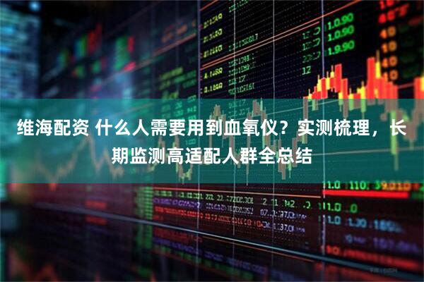 维海配资 什么人需要用到血氧仪？实测梳理，长期监测高适配人群全总结