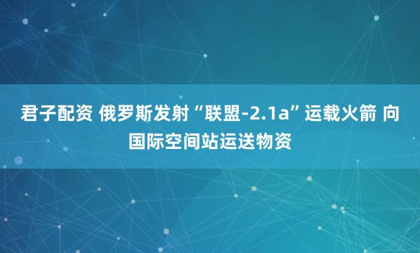 君子配资 俄罗斯发射“联盟-2.1a”运载火箭 向国际空间站运送物资