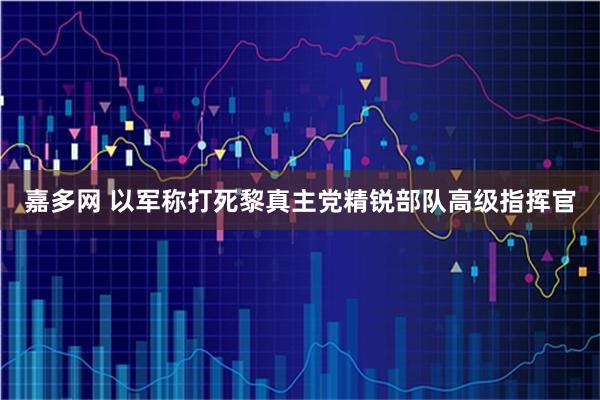 嘉多网 以军称打死黎真主党精锐部队高级指挥官