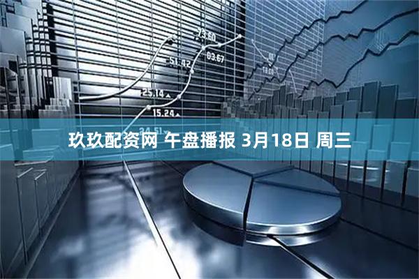 玖玖配资网 午盘播报 3月18日 周三