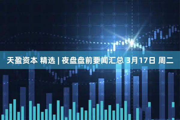 天盈资本 精选 | 夜盘盘前要闻汇总 3月17日 周二