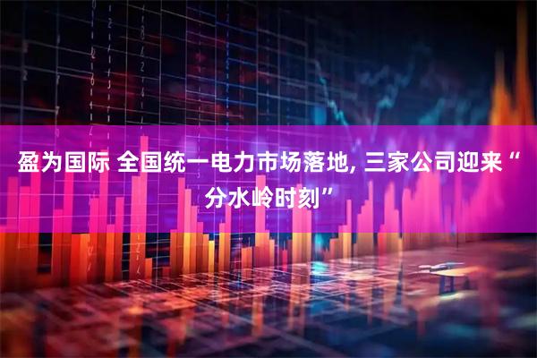 盈为国际 全国统一电力市场落地, 三家公司迎来“分水岭时刻”