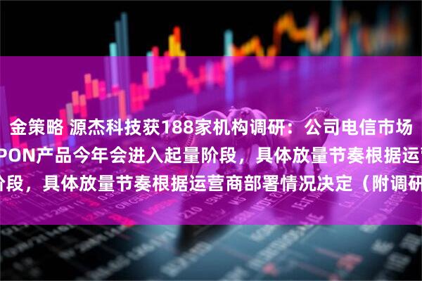 金策略 源杰科技获188家机构调研：公司电信市场25G PON产品、50G PON产品今年会进入起量阶段，具体放量节奏根据运营商部署情况决定（附调研问答）
