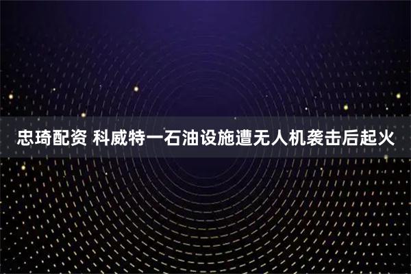 忠琦配资 科威特一石油设施遭无人机袭击后起火