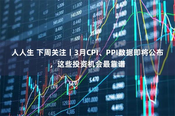 人人生 下周关注丨3月CPI、PPI数据即将公布，这些投资机会最靠谱