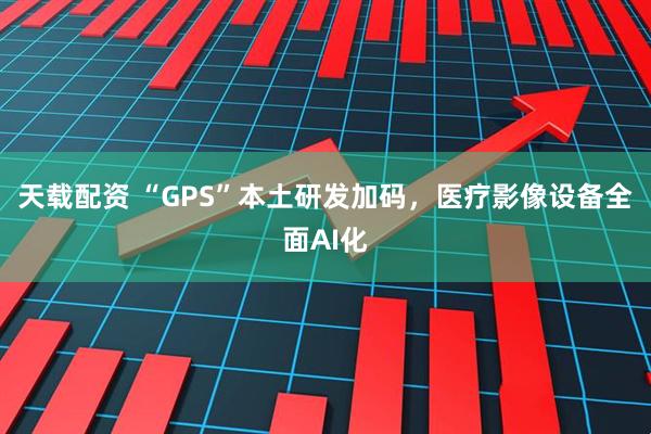 天载配资 “GPS”本土研发加码，医疗影像设备全面AI化