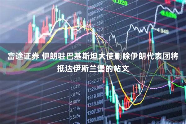 富途证券 伊朗驻巴基斯坦大使删除伊朗代表团将抵达伊斯兰堡的帖文