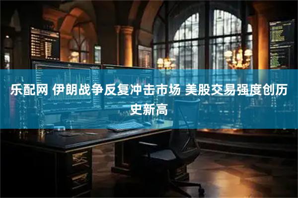 乐配网 伊朗战争反复冲击市场 美股交易强度创历史新高