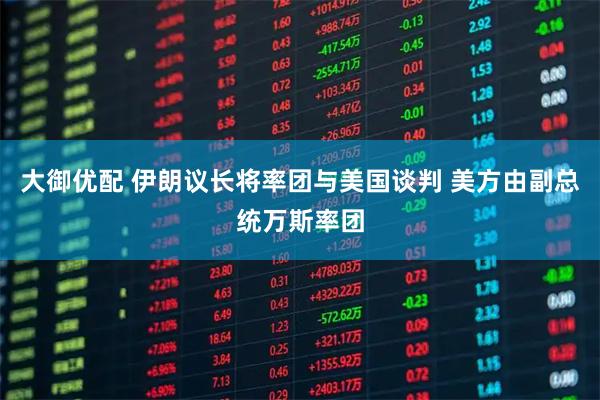 大御优配 伊朗议长将率团与美国谈判 美方由副总统万斯率团