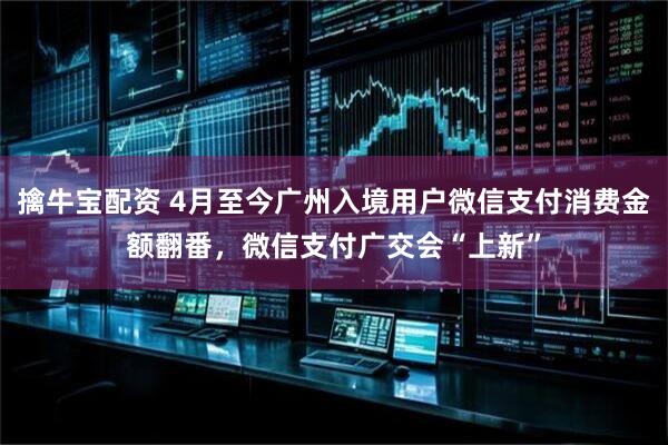 擒牛宝配资 4月至今广州入境用户微信支付消费金额翻番，微信支付广交会“上新”