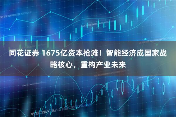 同花证券 1675亿资本抢滩！智能经济成国家战略核心，重构产业未来