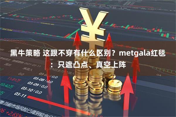 黑牛策略 这跟不穿有什么区别？metgala红毯：只遮凸点、真空上阵