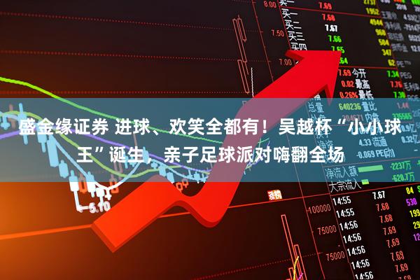 盛金缘证券 进球、欢笑全都有！吴越杯“小小球王”诞生，亲子足球派对嗨翻全场