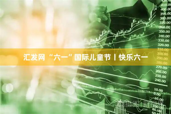 汇发网 “六一”国际儿童节丨快乐六一
