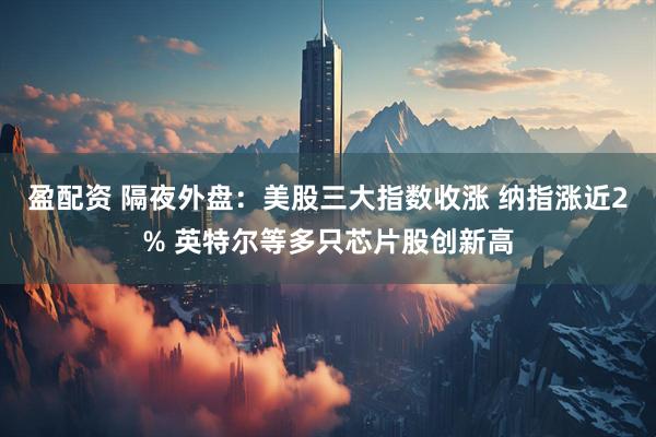 盈配资 隔夜外盘：美股三大指数收涨 纳指涨近2% 英特尔等多只芯片股创新高
