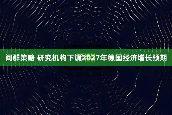 间群策略 研究机构下调2027年德国经济增长预期