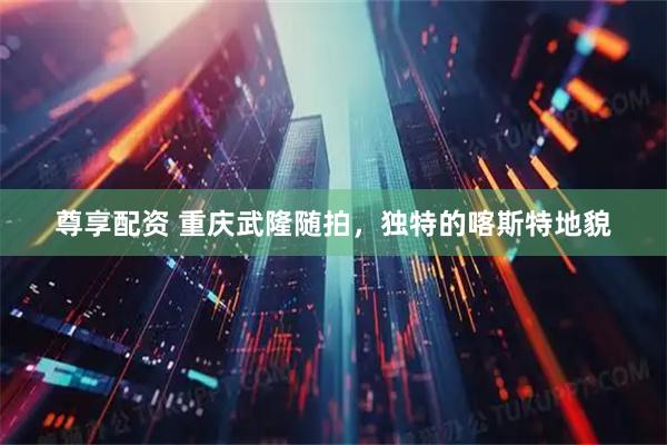 尊享配资 重庆武隆随拍，独特的喀斯特地貌