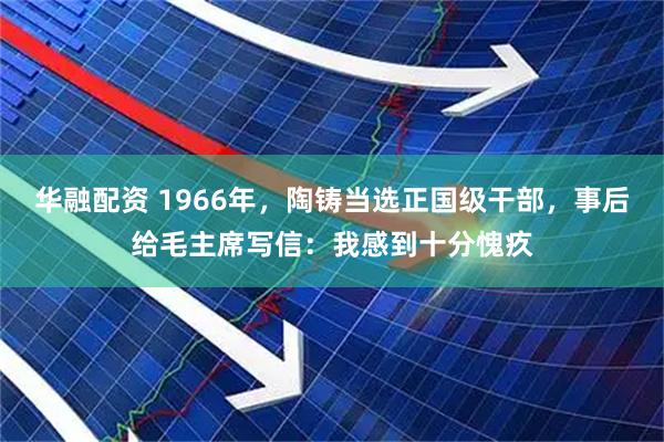 华融配资 1966年，陶铸当选正国级干部，事后给毛主席写信：我感到十分愧疚