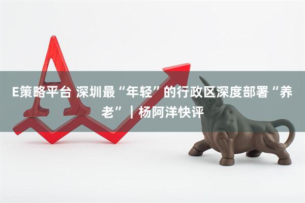 E策略平台 深圳最“年轻”的行政区深度部署“养老”｜杨阿洋快评