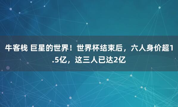 牛客栈 巨星的世界！世界杯结束后，六人身价超1.5亿，这三人已达2亿