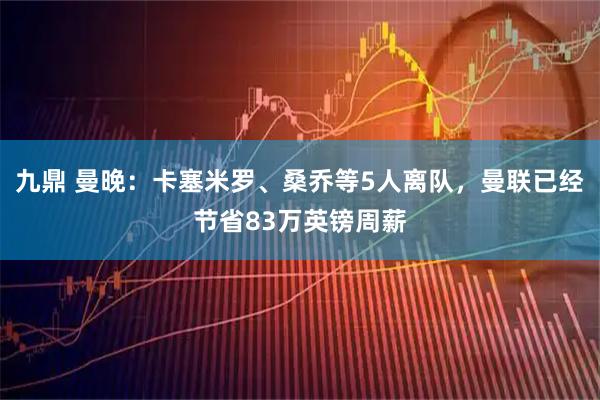 九鼎 曼晚：卡塞米罗、桑乔等5人离队，曼联已经节省83万英镑周薪