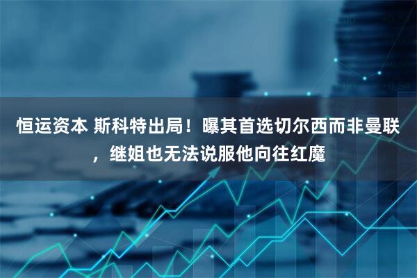 恒运资本 斯科特出局！曝其首选切尔西而非曼联，继姐也无法说服他向往红魔