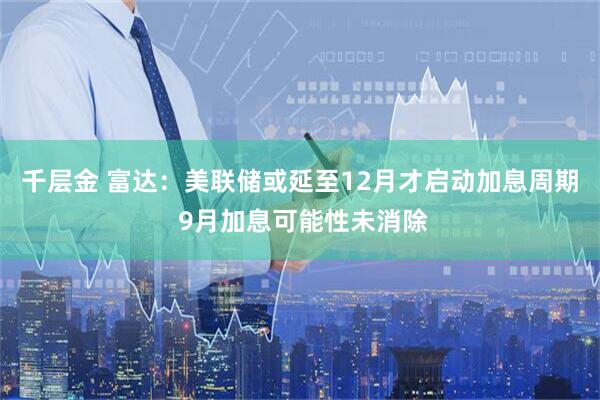 千层金 富达：美联储或延至12月才启动加息周期 9月加息可能性未消除