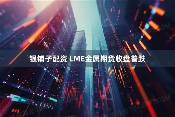 银铺子配资 LME金属期货收盘普跌