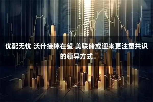 优配无忧 沃什接棒在望 美联储或迎来更注重共识的领导方式