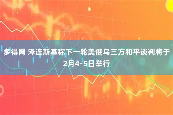 多得网 泽连斯基称下一轮美俄乌三方和平谈判将于2月4-5日举行
