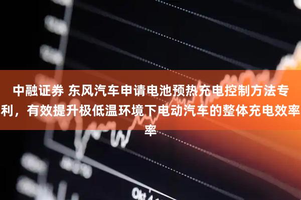 中融证券 东风汽车申请电池预热充电控制方法专利，有效提升极低温环境下电动汽车的整体充电效率