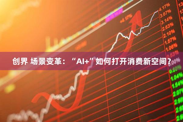 创界 场景变革:“AI+”如何打开消费新空间?