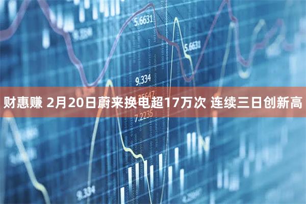 财惠赚 2月20日蔚来换电超17万次 连续三日创新高