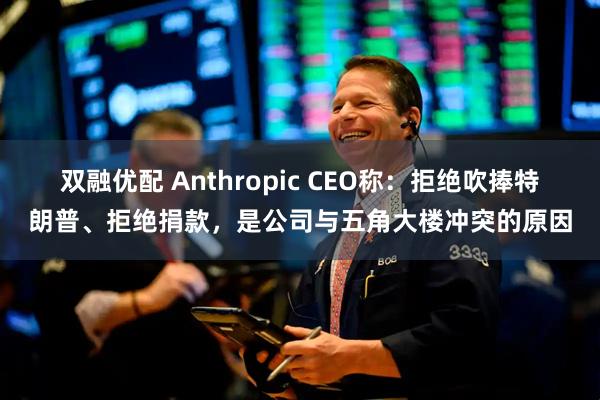 双融优配 Anthropic CEO称：拒绝吹捧特朗普、拒绝捐款，是公司与五角大楼冲突的原因