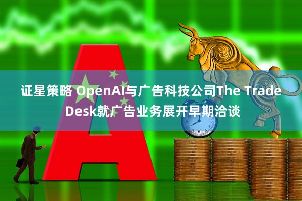 证星策略 OpenAI与广告科技公司The Trade Desk就广告业务展开早期洽谈