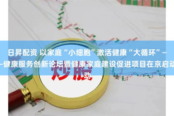 日昇配资 以家庭“小细胞”激活健康“大循环”——健康服务创新论坛暨健康家庭建设促进项目在京启动