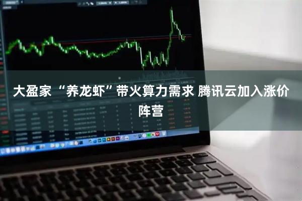 大盈家 “养龙虾”带火算力需求 腾讯云加入涨价阵营