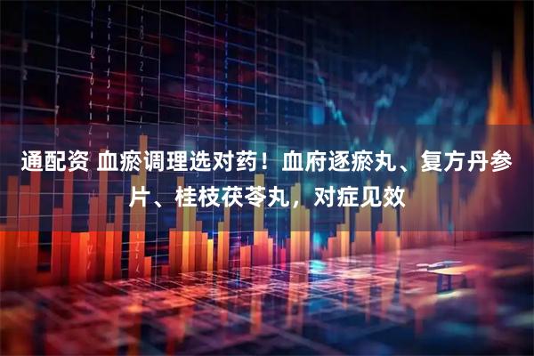 通配资 血瘀调理选对药！血府逐瘀丸、复方丹参片、桂枝茯苓丸，对症见效