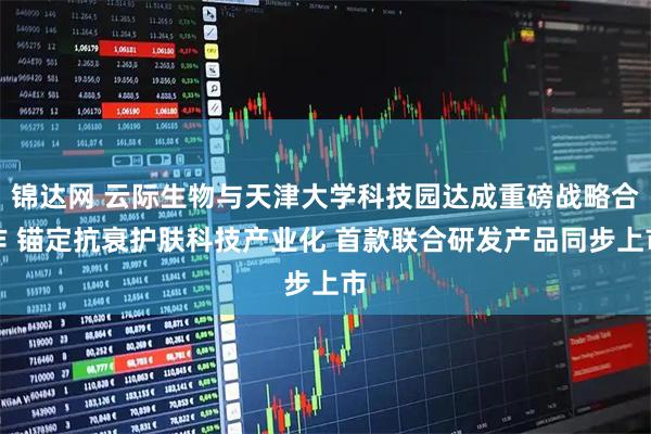 锦达网 云际生物与天津大学科技园达成重磅战略合作 锚定抗衰护肤科技产业化 首款联合研发产品同步上市